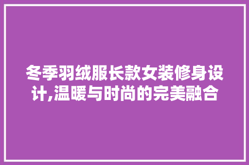 冬季羽绒服长款女装修身设计,温暖与时尚的完美融合 冬季羽绒服长款女装修身设计,温暖与时尚的完美融合 MI家设计百科