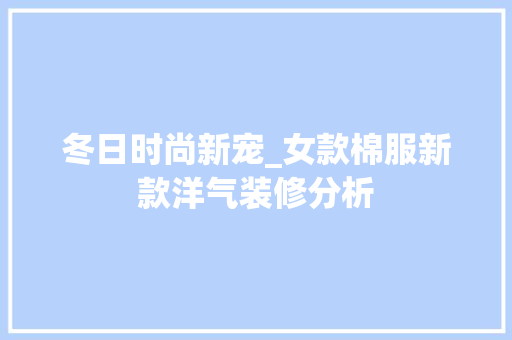 冬日时尚新宠_女款棉服新款洋气装修分析