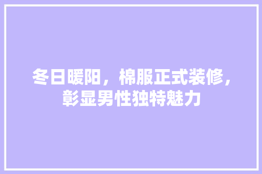 冬日暖阳，棉服正式装修，彰显男性独特魅力(棉服穿搭男)