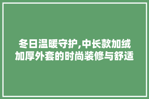 冬日温暖守护,中长款加绒加厚外套的时尚装修与舒适体验 冬日温暖守护,中长款加绒加厚外套的时尚装修与舒适体验 MI家装修攻略