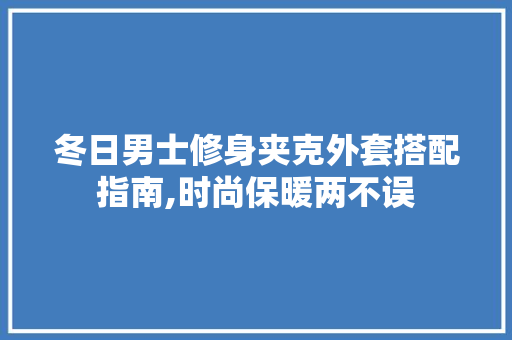 冬日男士修身夹克外套搭配指南,时尚保暖两不误