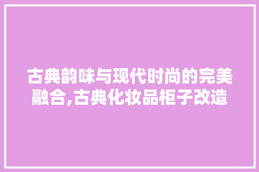 古典韵味与现代时尚的完美融合,古典化妆品柜子改造装修效果图赏析 古典韵味与现代时尚的完美融合,古典化妆品柜子改造装修效果图赏析 MI家装修攻略