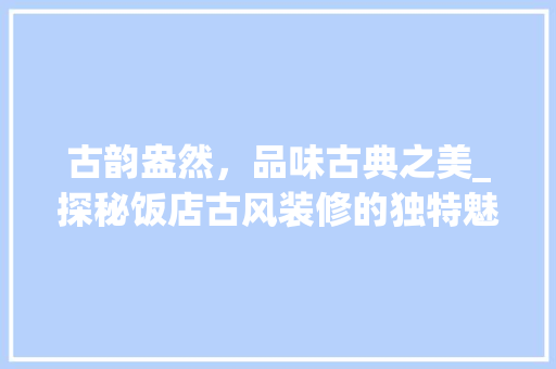 古韵盎然，品味古典之美_探秘饭店古风装修的独特魅力(饭店古风装修效果图大全集)