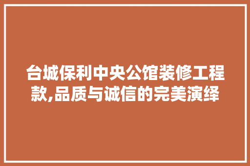 台城保利中央公馆装修工程款,品质与诚信的完美演绎