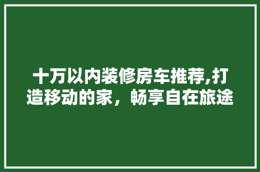 十万以内装修房车推荐,打造移动的家，畅享自在旅途(十万以内的房车视频)