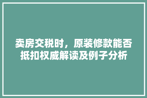 卖房交税时，原装修款能否抵扣权威解读及例子分析 卖房交税时，原装修款能否抵扣权威解读及例子分析 MI家公司推荐