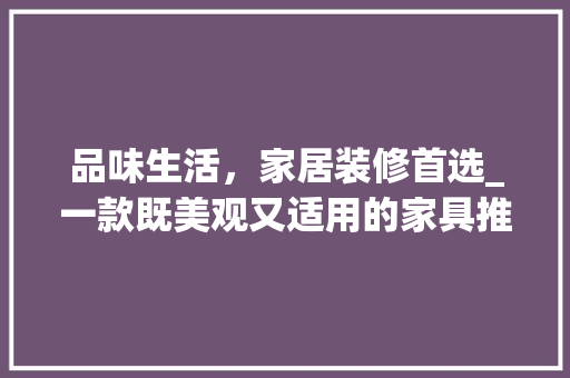 品味生活，家居装修首选_一款既美观又适用的家具推荐