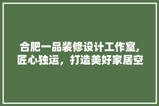 合肥一品装修设计工作室,匠心独运，打造美好家居空间