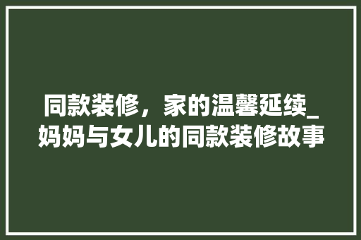 同款装修，家的温馨延续_妈妈与女儿的同款装修故事
