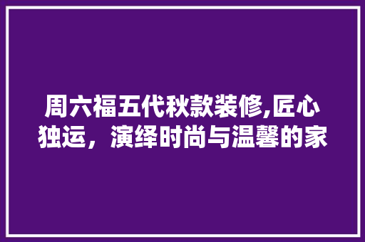 周六福五代秋款装修,匠心独运，演绎时尚与温馨的家居美学