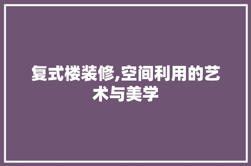 复式楼装修,空间利用的艺术与美学