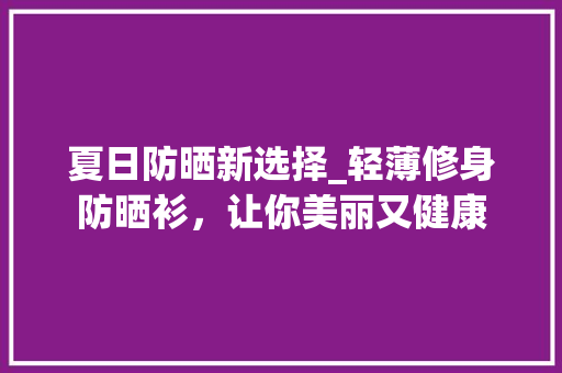 夏日防晒新选择_轻薄修身防晒衫，让你美丽又健康