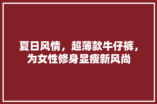 夏日风情，超薄款牛仔裤，为女性修身显瘦新风尚 夏日风情，超薄款牛仔裤，为女性修身显瘦新风尚 MI家设计指南