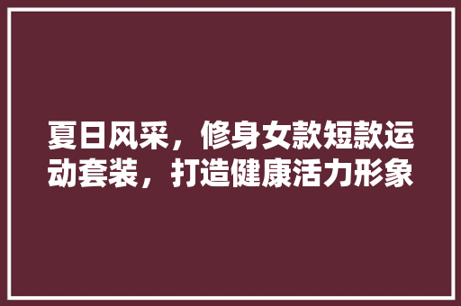 夏日风采，修身女款短款运动套装，打造健康活力形象 夏日风采，修身女款短款运动套装，打造健康活力形象 MI家公司推荐