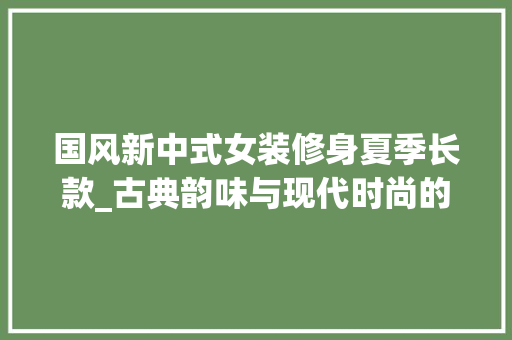 国风新中式女装修身夏季长款_古典韵味与现代时尚的完美融合 国风新中式女装修身夏季长款_古典韵味与现代时尚的完美融合 MI家设计指南