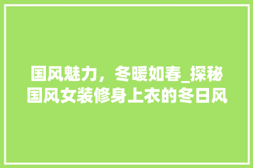 国风魅力，冬暖如春_探秘国风女装修身上衣的冬日风情 国风魅力，冬暖如春_探秘国风女装修身上衣的冬日风情 MI家设计百科
