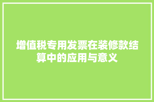 增值税专用发票在装修款结算中的应用与意义 增值税专用发票在装修款结算中的应用与意义 MI家设计百科
