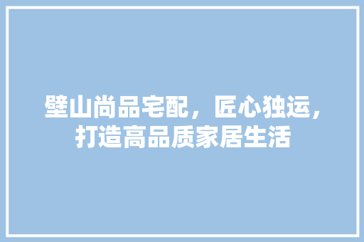 壁山尚品宅配，匠心独运，打造高品质家居生活 壁山尚品宅配，匠心独运，打造高品质家居生活 MI家装修攻略