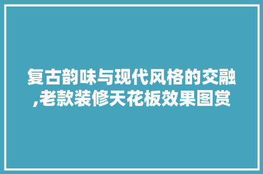 复古韵味与现代风格的交融,老款装修天花板效果图赏析