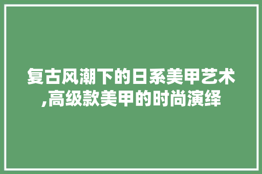 复古风潮下的日系美甲艺术,高级款美甲的时尚演绎