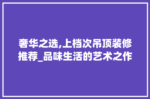 奢华之选,上档次吊顶装修推荐_品味生活的艺术之作