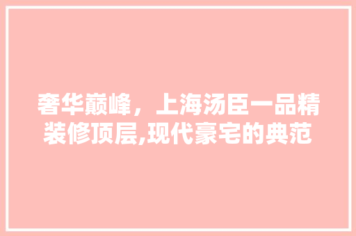 奢华巅峰，上海汤臣一品精装修顶层,现代豪宅的典范之作