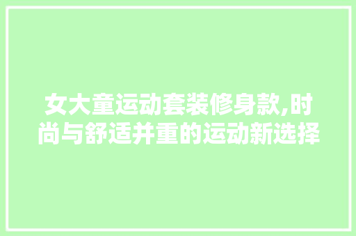 女大童运动套装修身款,时尚与舒适并重的运动新选择(女大童运动套装夏)