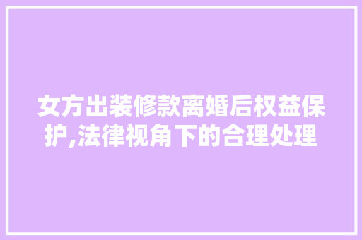 女方出装修款离婚后权益保护,法律视角下的合理处理(女方出了装修款离婚后怎么算)