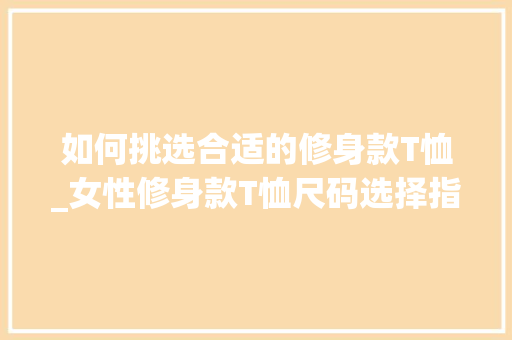 如何挑选合适的修身款T恤_女性修身款T恤尺码选择指南