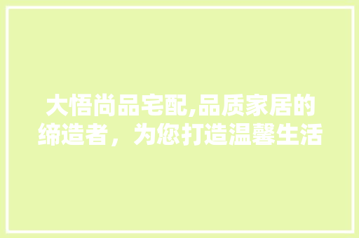 大悟尚品宅配,品质家居的缔造者，为您打造温馨生活空间(大悟臻尚设计)