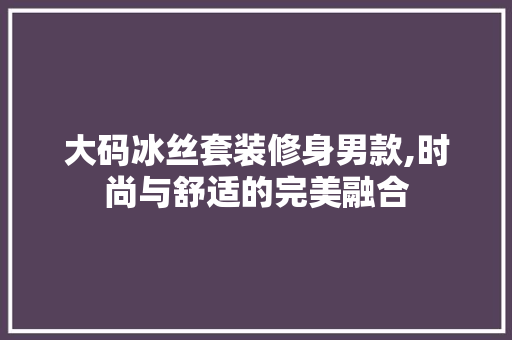 大码冰丝套装修身男款,时尚与舒适的完美融合 大码冰丝套装修身男款,时尚与舒适的完美融合 MI家装修攻略