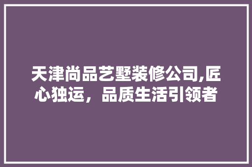 天津尚品艺墅装修公司,匠心独运，品质生活引领者(天津品尚艺墅装饰公司怎么样)