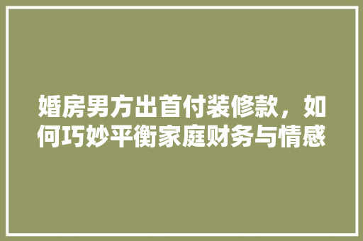 婚房男方出首付装修款，如何巧妙平衡家庭财务与情感关系