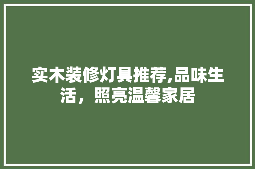 实木装修灯具推荐,品味生活，照亮温馨家居 实木装修灯具推荐,品味生活，照亮温馨家居 MI家设计指南