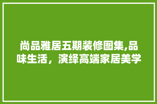 尚品雅居五期装修图集,品味生活，演绎高端家居美学