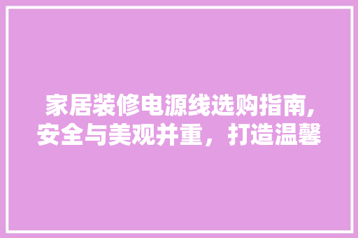 家居装修电源线选购指南,安全与美观并重，打造温馨家居环境(家装电源线用哪种)