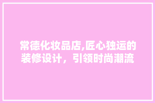 常德化妆品店,匠心独运的装修设计，引领时尚潮流