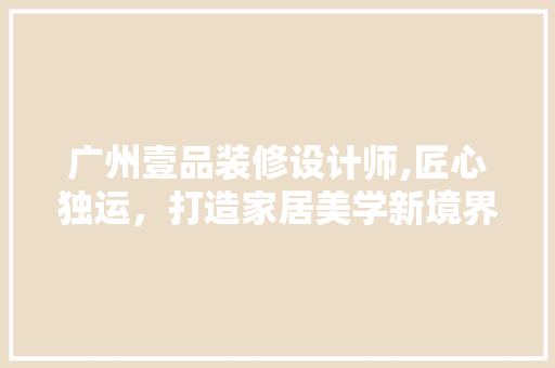 广州壹品装修设计师,匠心独运，打造家居美学新境界