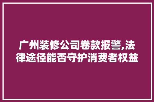 广州装修公司卷款报警,法律途径能否守护消费者权益