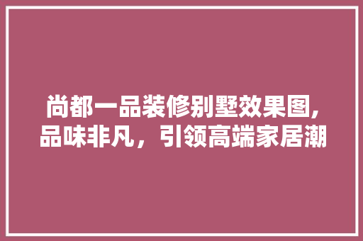 尚都一品装修别墅效果图,品味非凡，引领高端家居潮流
