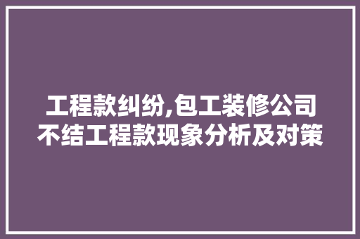 工程款纠纷,包工装修公司不结工程款现象分析及对策(装修工程款不给怎么办)