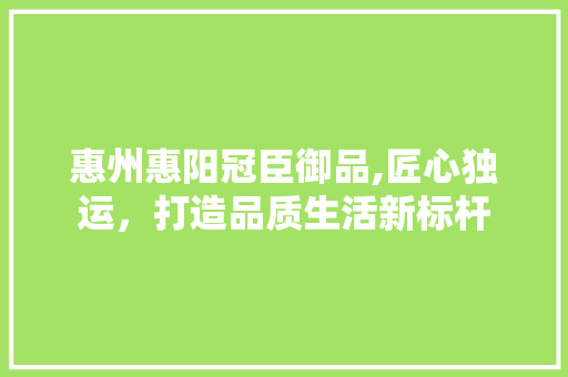 惠州惠阳冠臣御品,匠心独运，打造品质生活新标杆 惠州惠阳冠臣御品,匠心独运，打造品质生活新标杆 MI家装修攻略
