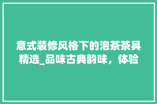 意式装修风格下的泡茶茶具精选_品味古典韵味，体验茶艺之美 意式装修风格下的泡茶茶具精选_品味古典韵味，体验茶艺之美 MI家设计百科