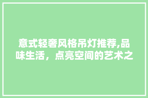 意式轻奢风格吊灯推荐,品味生活，点亮空间的艺术之光