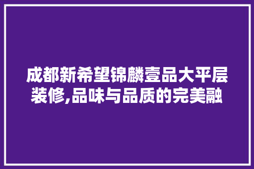 成都新希望锦麟壹品大平层装修,品味与品质的完美融合 成都新希望锦麟壹品大平层装修,品味与品质的完美融合 MI家设计百科