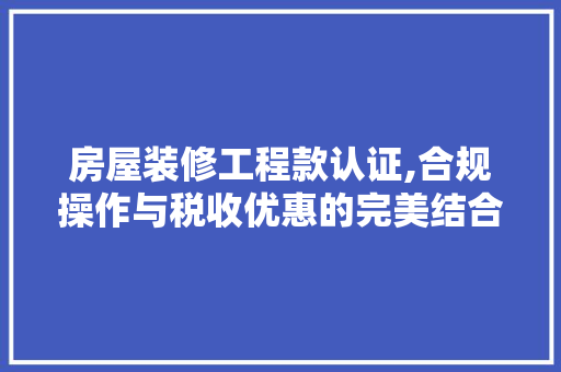 房屋装修工程款认证,合规操作与税收优惠的完美结合