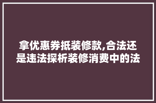 拿优惠券抵装修款,合法还是违法探析装修消费中的法律边界