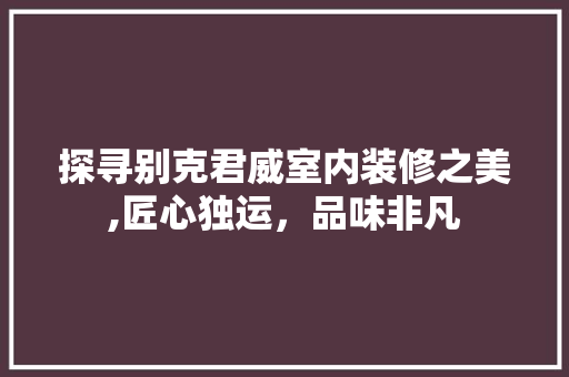 探寻别克君威室内装修之美,匠心独运，品味非凡