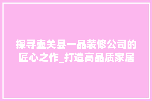 探寻壶关县一品装修公司的匠心之作_打造高品质家居生活新地标
