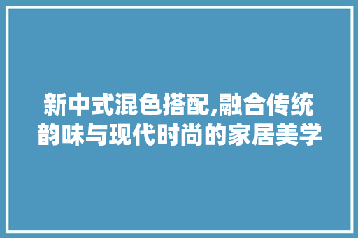 新中式混色搭配,融合传统韵味与现代时尚的家居美学